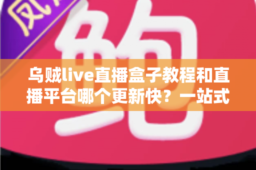 乌贼live直播盒子教程和直播平台哪个更新快?一站式观看指南与平台更新速度深度解析 乌贼live直播盒子教程和直播平台哪个更新快?一站式观看指南与平台更新速度深度解析