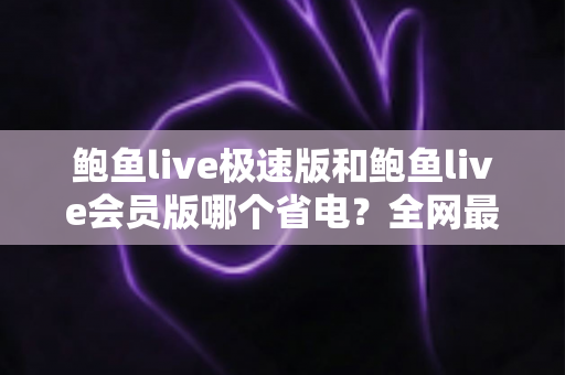 鲍鱼live极速版和鲍鱼live会员版哪个省电？全网最全省电对比与选购指南
