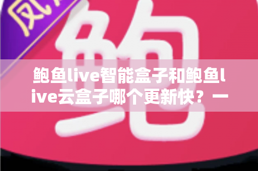 鲍鱼live智能盒子和鲍鱼live云盒子哪个更新快？一篇文章讲透两大版本差异与选购指南