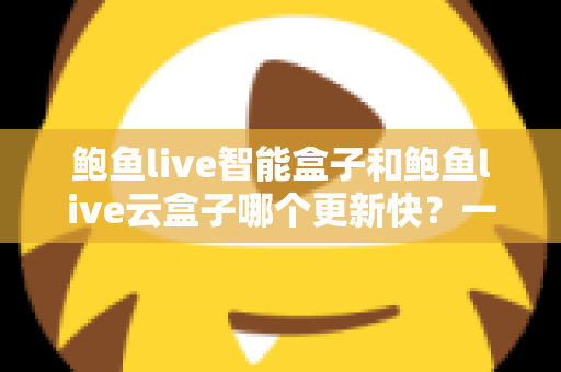鲍鱼live智能盒子和鲍鱼live云盒子哪个更新快？一篇文章讲透两大版本差异与选购指南