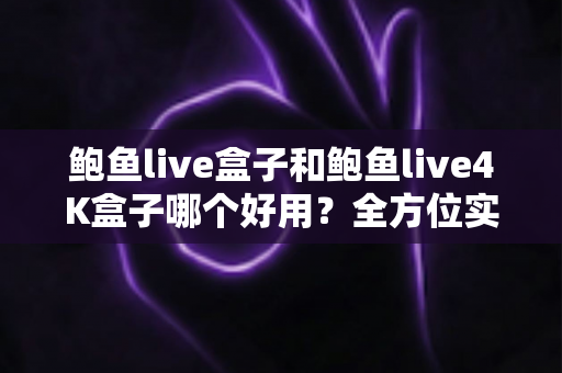 鲍鱼live盒子和鲍鱼live4K盒子哪个好用？全方位实测对比，帮你选对电视盒子不花冤枉钱