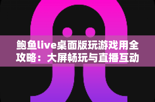 鲍鱼live桌面版玩游戏用全攻略:大屏畅玩与直播互动的实用指南 鲍鱼live桌面版玩游戏用全攻略:大屏畅玩与直播互动的实用指南