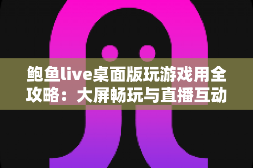 鲍鱼live桌面版玩游戏用全攻略:大屏畅玩与直播互动的实用指南 鲍鱼live桌面版玩游戏用全攻略:大屏畅玩与直播互动的实用指南
