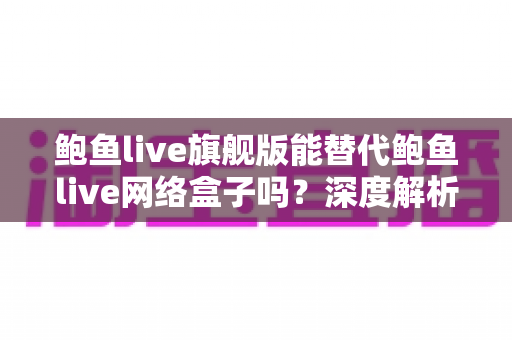 鲍鱼live旗舰版能替代鲍鱼live网络盒子吗？深度解析功能差异与选购决策指南