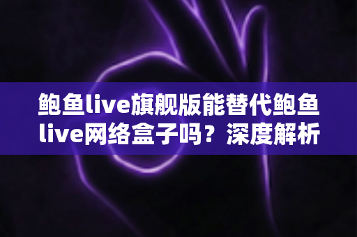 鲍鱼live旗舰版能替代鲍鱼live网络盒子吗？深度解析功能差异与选购决策指南