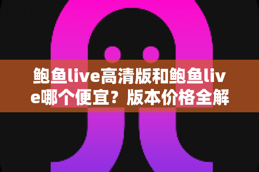 鲍鱼live高清版和鲍鱼live哪个便宜?版本价格全解析与最省钱选购指南 鲍鱼live高清版和鲍鱼live哪个便宜?版本价格全解析与最省钱选购指南