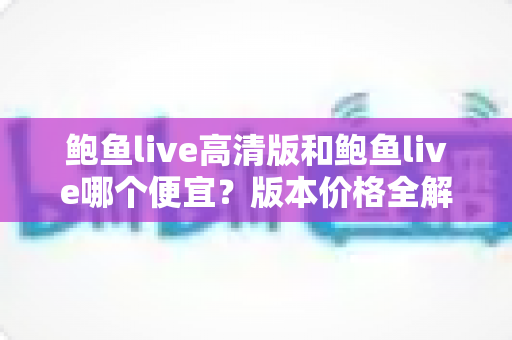 鲍鱼live高清版和鲍鱼live哪个便宜?版本价格全解析与最省钱选购指南 鲍鱼live高清版和鲍鱼live哪个便宜?版本价格全解析与最省钱选购指南