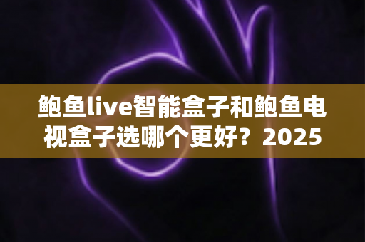 鲍鱼live智能盒子和鲍鱼电视盒子选哪个更好？2025年最新选购指南与深度对比分析
