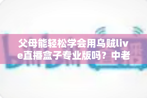 父母能轻松学会用乌贼live直播盒子专业版吗?中老年用户上手全攻略 父母能轻松学会用乌贼live直播盒子专业版吗?中老年用户上手全攻略