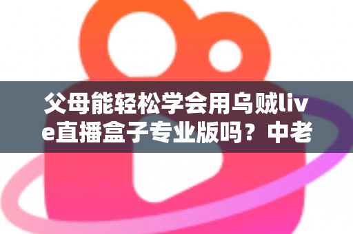 父母能轻松学会用乌贼live直播盒子专业版吗？中老年用户上手全攻略