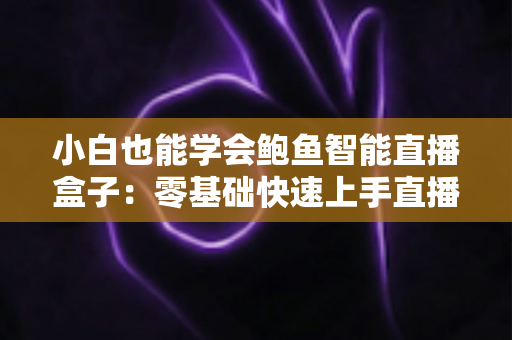 小白也能学会鲍鱼智能直播盒子：零基础快速上手直播带货的实用指南