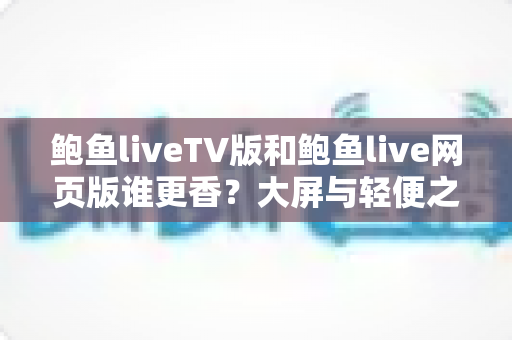 鲍鱼liveTV版和鲍鱼live网页版谁更香？大屏与轻便之争，一文读懂两大版本的核心差异