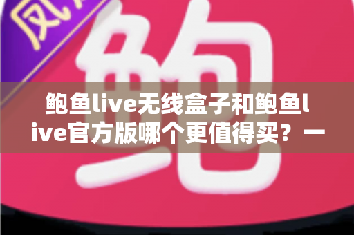 鲍鱼live无线盒子和鲍鱼live官方版哪个更值得买？一份帮你省钱又省心的深度对比指南
