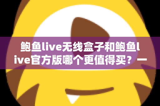 鲍鱼live无线盒子和鲍鱼live官方版哪个更值得买？一份帮你省钱又省心的深度对比指南