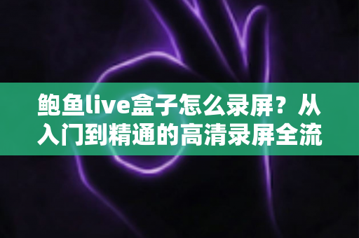 鲍鱼live盒子怎么录屏？从入门到精通的高清录屏全流程实用指南