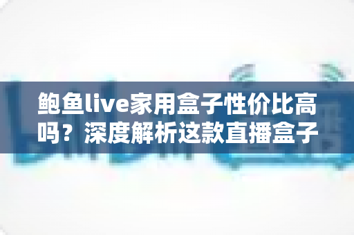 鲍鱼live家用盒子性价比高吗？深度解析这款直播盒子的真实价值与选购指南