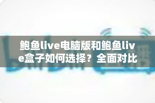 鲍鱼live电脑版和鲍鱼live盒子如何选择？全面对比分析与实用选购指南帮你一次搞懂