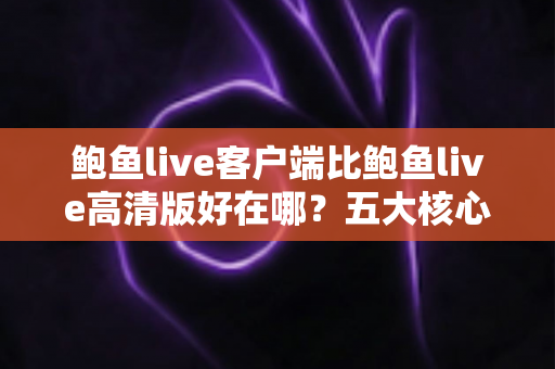 鲍鱼live客户端比鲍鱼live高清版好在哪？五大核心优势全面解析