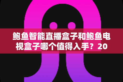 鲍鱼智能直播盒子和鲍鱼电视盒子哪个值得入手？2025年最全选购对比指南，看完不花冤枉钱