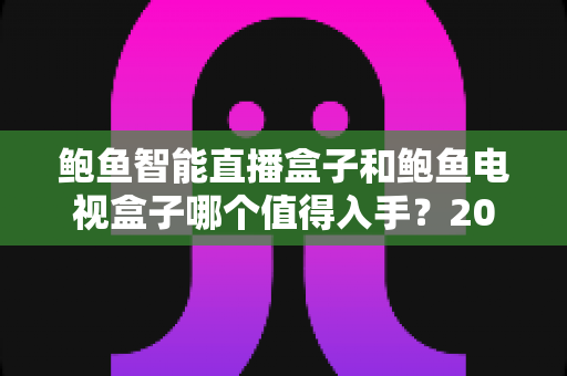 鲍鱼智能直播盒子和鲍鱼电视盒子哪个值得入手？2025年最全选购对比指南，看完不花冤枉钱