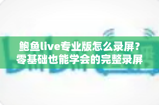 鲍鱼live专业版怎么录屏？零基础也能学会的完整录屏教程与技巧大全