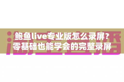 鲍鱼live专业版怎么录屏？零基础也能学会的完整录屏教程与技巧大全