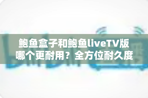 鲍鱼盒子和鲍鱼liveTV版哪个更耐用?全方位耐久度对比与选购指南 鲍鱼盒子和鲍鱼liveTV版哪个更耐用?全方位耐久度对比与选购指南