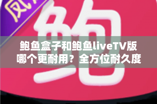鲍鱼盒子和鲍鱼liveTV版哪个更耐用？全方位耐久度对比与选购指南