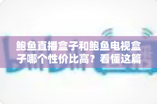 鲍鱼直播盒子和鲍鱼电视盒子哪个性价比高？看懂这篇对比再下单不后悔