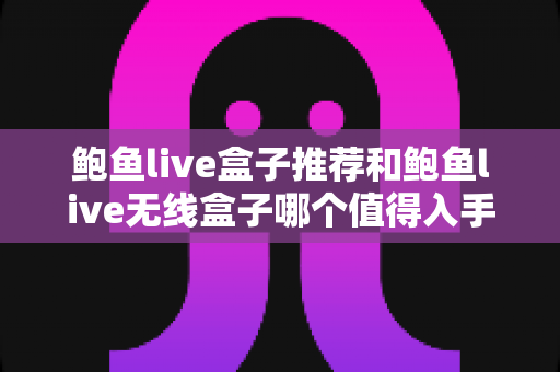 鲍鱼live盒子推荐和鲍鱼live无线盒子哪个值得入手？2025年超全对比选购指南