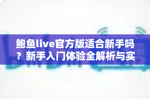 鲍鱼live官方版适合新手吗?新手入门体验全解析与实用上手指南 鲍鱼live官方版适合新手吗?新手入门体验全解析与实用上手指南