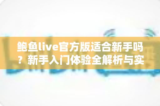 鲍鱼live官方版适合新手吗?新手入门体验全解析与实用上手指南 鲍鱼live官方版适合新手吗?新手入门体验全解析与实用上手指南