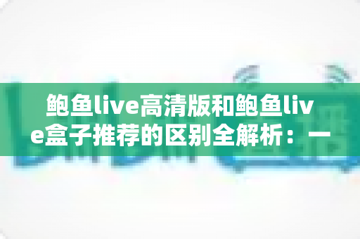 鲍鱼live高清版和鲍鱼live盒子推荐的区别全解析:一文看懂两个版本该怎么选 鲍鱼live高清版和鲍鱼live盒子推荐的区别全解析:一文看懂两个版本该怎么选