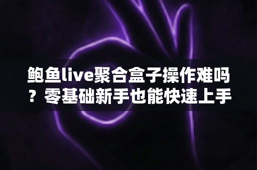 鲍鱼live聚合盒子操作难吗?零基础新手也能快速上手的全方位实操指南 鲍鱼live聚合盒子操作难吗?零基础新手也能快速上手的全方位实操指南