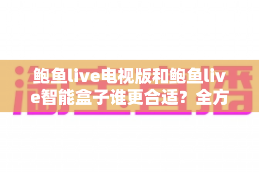 鲍鱼live电视版和鲍鱼live智能盒子谁更合适？全方位对比助你选对不选贵