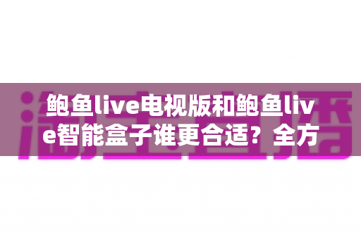 鲍鱼live电视版和鲍鱼live智能盒子谁更合适？全方位对比助你选对不选贵