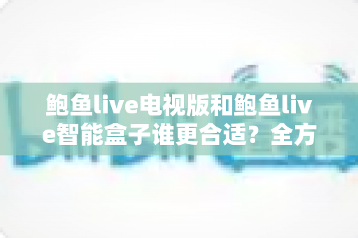 鲍鱼live电视版和鲍鱼live智能盒子谁更合适？全方位对比助你选对不选贵