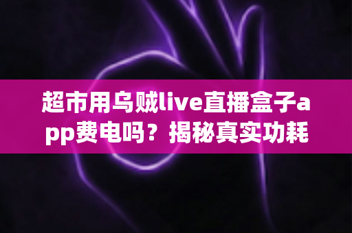 超市用乌贼live直播盒子app费电吗?揭秘真实功耗与超实用省电攻略 超市用乌贼live直播盒子app费电吗?揭秘真实功耗与超实用省电攻略