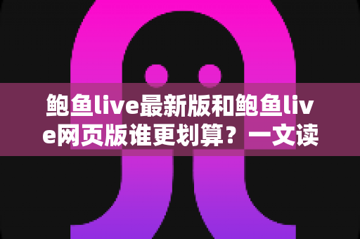 鲍鱼live最新版和鲍鱼live网页版谁更划算？一文读懂两个版本的成本差异与省钱攻略