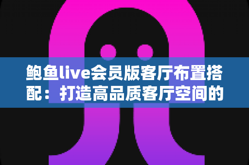 鲍鱼live会员版客厅布置搭配：打造高品质客厅空间的完整实用指南