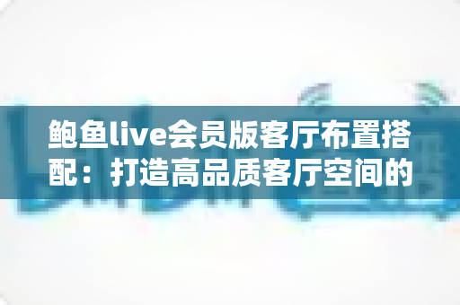 鲍鱼live会员版客厅布置搭配：打造高品质客厅空间的完整实用指南