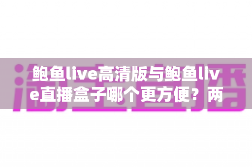 鲍鱼live高清版与鲍鱼live直播盒子哪个更方便？两款观影方案全方位对比指南