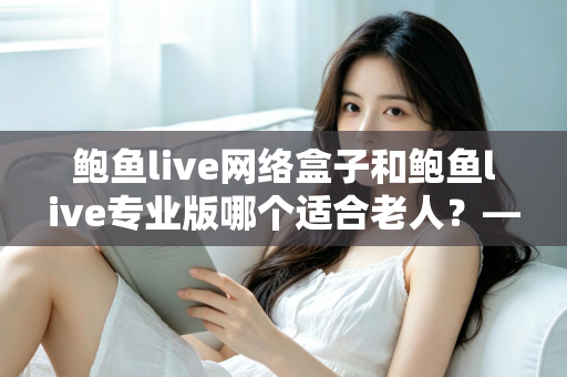 鲍鱼live网络盒子和鲍鱼live专业版哪个适合老人?——写给子女的中老年观影设备选购全攻略 鲍鱼live网络盒子和鲍鱼live专业版哪个适合老人?——写给子女的中老年观影设备选购全攻略