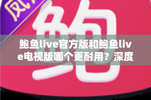 鲍鱼live官方版和鲍鱼live电视版哪个更耐用?深度对比解析与使用寿命全指南 鲍鱼live官方版和鲍鱼live电视版哪个更耐用?深度对比解析与使用寿命全指南