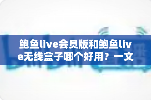 鲍鱼live会员版和鲍鱼live无线盒子哪个好用？一文看懂两者差异，选对不花冤枉钱