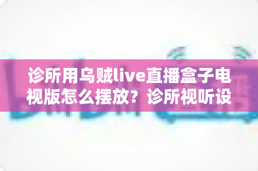 诊所用乌贼live直播盒子电视版怎么摆放?诊所视听设备布置的实用全指南 诊所用乌贼live直播盒子电视版怎么摆放?诊所视听设备布置的实用全指南