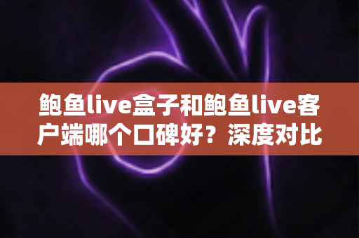 鲍鱼live盒子和鲍鱼live客户端哪个口碑好？深度对比与实用选择指南