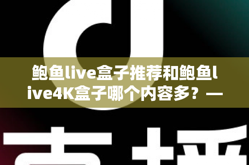 鲍鱼live盒子推荐和鲍鱼live4K盒子哪个内容多？——两大热门电视盒子内容库深度对比与选购指南
