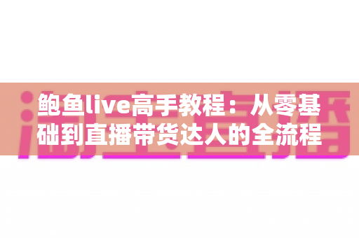鲍鱼live高手教程：从零基础到直播带货达人的全流程实战指南