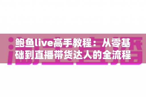 鲍鱼live高手教程：从零基础到直播带货达人的全流程实战指南